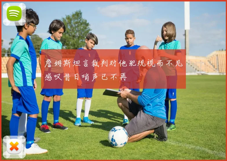 詹姆斯坦言裁判对他犯规视而不见感叹昔日哨声已不再