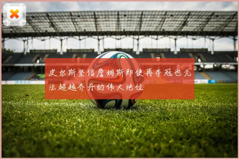 皮尔斯坚信詹姆斯即使再夺冠也无法超越乔丹的伟大地位