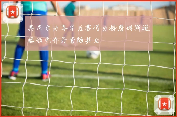 奥尼尔分享季后赛得分榜詹姆斯遥遥领先乔丹紧随其后