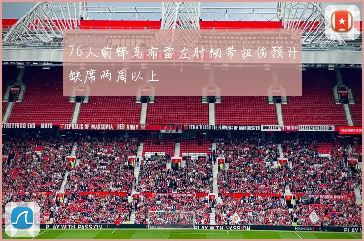 76人前锋乌布雷左肘韧带扭伤预计缺席两周以上