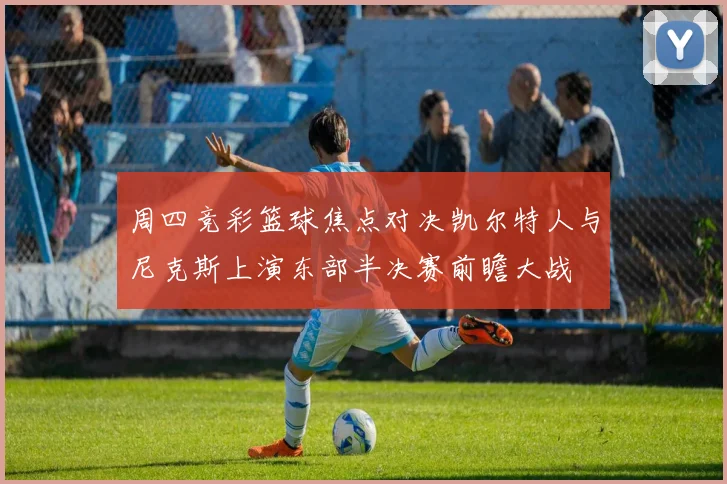 周四竞彩篮球焦点对决凯尔特人与尼克斯上演东部半决赛前瞻大战