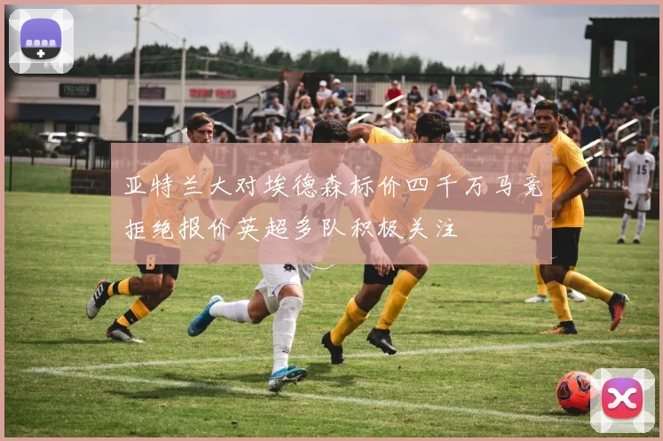 亚特兰大对埃德森标价四千万马竞拒绝报价英超多队积极关注