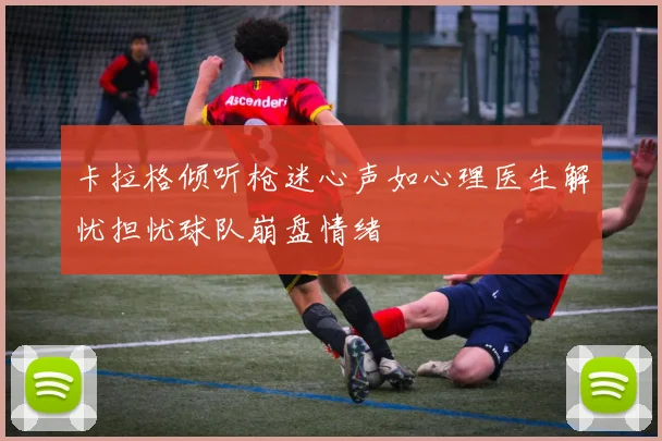 卡拉格倾听枪迷心声如心理医生解忧担忧球队崩盘情绪