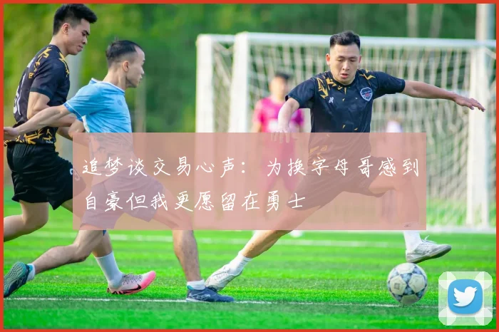 追梦谈交易心声：为换字母哥感到自豪但我更愿留在勇士
