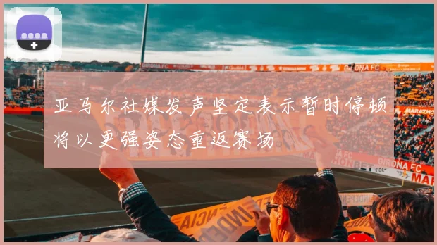 亚马尔社媒发声坚定表示暂时停顿将以更强姿态重返赛场