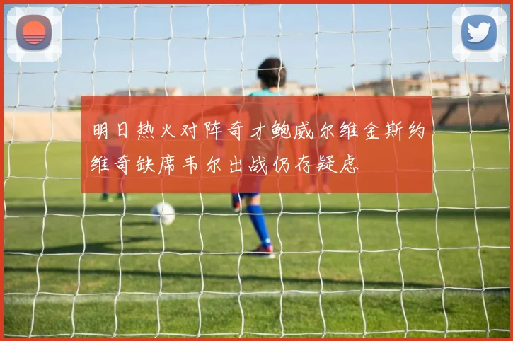 明日热火对阵奇才鲍威尔维金斯约维奇缺席韦尔出战仍存疑虑