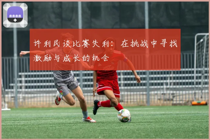 许利民谈比赛失利：在挑战中寻找激励与成长的机会