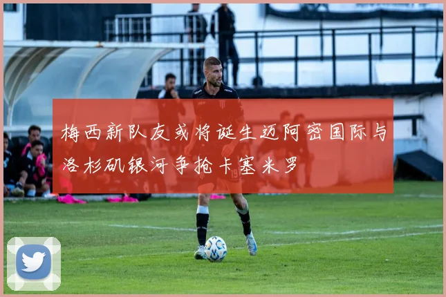 梅西新队友或将诞生迈阿密国际与洛杉矶银河争抢卡塞米罗